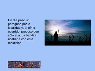Un día pasó un
peregrino por la
localidad y, al oír lo
ocurrido, propuso que
sólo el agua bendita
acabaría con esta
maldición.
 