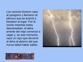 Los vecinos hicieron caso
al peregrino y llamaron al
párroco que se acercó a
bendecir el lugar. Por la
noche mientras todos
descansaban, el alma
errante del viejo comenzó a
vagar y, en ese momento,
cayó un rayo que devolvió
el alma al abismo del que
nunca debió haber salido.
 