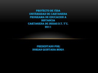 PROYECTO DE VIDA
 UNIVERSIDAD DE CARTAGENA
 PROGRAMA DE EDUCACION A
         DISTANCIA
CARTAGENA DE INDIAS D.T. y C.
            2011




      PRESENTADO POR:
   DORIAN QUINTANA MORA
 