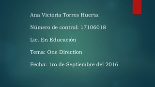 Ana Victoria Torres Huerta
Número de control: 17106018
Lic. En Educación
Tema: One Direction
Fecha: 1ro de Septiembre del 2016
 