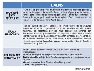 DAENS
¿POR QUÉ
ESTA
PELÍCULA?
ÉPOCA
HISTÓRICA
PERSONAJES
PRINCIPALES
Una de las películas que mejor han plasmado la realidad política y
social de la segunda Revolución Industrial en Bélgica y en la industria
textil. Este filme belga, dirigido por Stinj Coninx fue nominada al
Oscar a la mejor película de habla no inglesa. Está basada en hechos
reales: la vida del sacerdote Adolf Daens.
En la ciudad de Alst (Bélgica), la crisis textil de la segunda
revolución industrial, provocada por la implantación de nuevas
máquinas, es soportada por los más débiles: los obreros son
despedidos en masa y sustituidos por mujeres y niños para abaratar
costes, ya que se les paga menos y realizan jornadas de 14 horas. El
padre Daens descubre estas condiciones de vida miserables: salarios
ínfimos, accidentes laborales, abusos, explotación infantil, hambre,
enfermedades y muerte.
•Adolf Daens: sacerdote que lucha por los derechos de los
trabajadores.
•Woeste: líder político responsable de las condiciones míseras.
•Nette Scholliers: hija de la familia protagonista y trabajadora de la
fábrica.
•Schmitt: capataz de la fábrica, despótico y cruel.
•Jefke: niño protagonista.
MARÍA GUIRAO