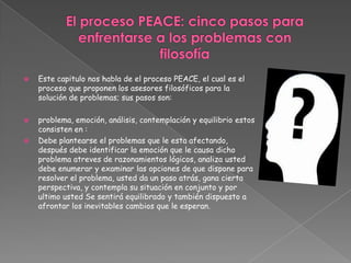 El proceso PEACE: cinco pasos para enfrentarse a los problemas confilosofíaEste capitulo nos habla de el proceso PEACE, el cual es el proceso que proponen los asesores filosóficos para la solución de problemas; sus pasos son:problema, emoción, análisis, contemplación y equilibrio estos consisten en :Debe plantearse el problemas que le esta afectando, después debe identificar la emoción que le causa dicho problema atreves de razonamientos lógicos, analiza usted debe enumerar y examinar las opciones de que dispone para resolver el problema, usted da un paso atrás, gana cierta perspectiva, y contempla su situación en conjunto y por ultimo usted Se sentirá equilibrado y también dispuesto a afrontar los inevitables cambios que le esperan.