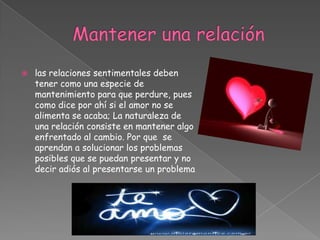 Mantener una relaciónlas relaciones sentimentales deben tener como una especie de mantenimiento para que perdure, pues como dice por ahí si el amor no se alimenta se acaba; La naturaleza de una relación consiste en mantener algo enfrentado al cambio. Por que  se aprendan a solucionar los problemas posibles que se puedan presentar y no decir adiós al presentarse un problema