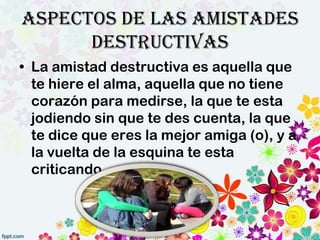 Aspectos de las amistades
      destructivas
• La amistad destructiva es aquella que
  te hiere el alma, aquella que no tiene
  corazón para medirse, la que te esta
  jodiendo sin que te des cuenta, la que
  te dice que eres la mejor amiga (o), y a
  la vuelta de la esquina te esta
  criticando
 