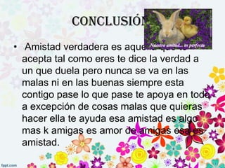 Conclusión:
• Amistad verdadera es aquella que te
  acepta tal como eres te dice la verdad a
  un que duela pero nunca se va en las
  malas ni en las buenas siempre esta
  contigo pase lo que pase te apoya en todo
  a excepción de cosas malas que quieras
  hacer ella te ayuda esa amistad es algo
  mas k amigas es amor de amigas esa es
  amistad.
 