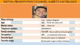 INITIAL PRESENTATION TO DANIEL ALBERTO CASTIBLANCO 
I am… living in Bogotá 
Thirty five years old 
divorced 
3004684473 
My ex wife and my doughter 
an Industrial Electrician 
My favorite sport is Volleyball 
My favorite singer is Marc Anthony 
 