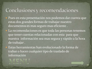  Pues en esta presentación nos podemos dar cuenta que
estas dos grandes formas de trabajar nuestro
documentos es mas seguro mas eficiente .
 La recomendaciones es que toda las personas tenemos
que tener cuentas relacionadas con esta para que
nuestra información sea mas segura y rápido a la hora
de trabajar .
 Estas herramientas han evolucionado la forma de
trabar o hacer cualquier tipo de traslado de
información
14
 