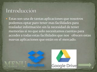  Estas son una de tantas aplicaciones que nosotros
podemos optar paro tener mas facilidades para
trasladar información sin la necesidad de tener
memorias si no que solo necesitamos cuentas para
acceder a todas estas facilidades que nos ofrecen estas
nuevas aplicaciones que están en el mercado.
4
 