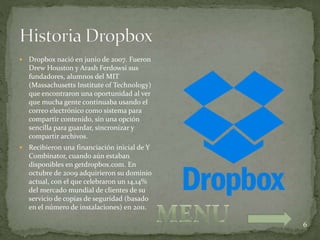 6
 Dropbox nació en junio de 2007. Fueron
Drew Houston y Arash Ferdowsi sus
fundadores, alumnos del MIT
(Massachusetts Institute of Technology)
que encontraron una oportunidad al ver
que mucha gente continuaba usando el
correo electrónico como sistema para
compartir contenido, sin una opción
sencilla para guardar, sincronizar y
compartir archivos.
 Recibieron una financiación inicial de Y
Combinator, cuando aún estaban
disponibles en getdropbox.com. En
octubre de 2009 adquirieron su dominio
actual, con el que celebraron un 14,14%
del mercado mundial de clientes de su
servicio de copias de seguridad (basado
en el número de instalaciones) en 2011.
 