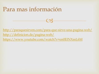 
Para mas información
http://paraquesirven.com/para-que-sirve-una-pagina-web/
http://definicion.de/pagina-web/
https://www.youtube.com/watch?v=en0EfNXmL6M
 