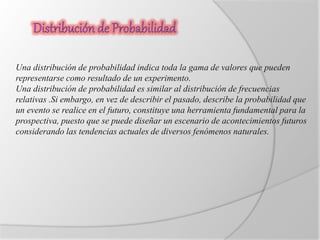 Una distribución de probabilidad indica toda la gama de valores que pueden 
representarse como resultado de un experimento. 
Una distribución de probabilidad es similar al distribución de frecuencias 
relativas .Si embargo, en vez de describir el pasado, describe la probabilidad que 
un evento se realice en el futuro, constituye una herramienta fundamental para la 
prospectiva, puesto que se puede diseñar un escenario de acontecimientos futuros 
considerando las tendencias actuales de diversos fenómenos naturales. 
 