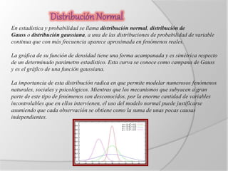 En estadística y probabilidad se llama distribución normal, distribución de 
Gauss o distribución gaussiana, a una de las distribuciones de probabilidad de variable 
continua que con más frecuencia aparece aproximada en fenómenos reales. 
La gráfica de su función de densidad tiene una forma acampanada y es simétrica respecto 
de un determinado parámetro estadístico. Esta curva se conoce como campana de Gauss 
y es el gráfico de una función gaussiana. 
La importancia de esta distribución radica en que permite modelar numerosos fenómenos 
naturales, sociales y psicológicos. Mientras que los mecanismos que subyacen a gran 
parte de este tipo de fenómenos son desconocidos, por la enorme cantidad de variables 
incontrolables que en ellos intervienen, el uso del modelo normal puede justificarse 
asumiendo que cada observación se obtiene como la suma de unas pocas causas 
independientes. 
 