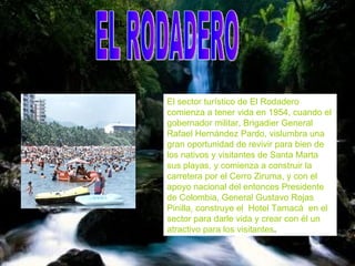 EL RODADERO   El sector turístico de El Rodadero comienza a tener vida en 1954, cuando el gobernador militar, Brigadier General Rafael Hernández Pardo, vislumbra una gran oportunidad de revivir para bien de los nativos y visitantes de Santa Marta sus playas, y comienza a construir la carretera por el Cerro Ziruma, y con el apoyo nacional del entonces Presidente de Colombia, General Gustavo Rojas Pinilla, construye el  Hotel Tamacá  en el sector para darle vida y crear con él un atractivo para los visitantes .   EL RODADERO 