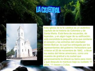 LA CATEDRAL Esta iglesia de la fe católica es un auténtico capítulo de la historia de Colombia y de Santa Marta. Está llena de recuerdos, de leyendas, y en algún lugar de su edificación, está escondida la pequeña urna que contiene el corazón y las entrañas del Libertador Simón Bolívar, la cual fue entregada por los representantes del gobierno Venezolano que vinieron el 20 de noviembre de 1842,  a llevar los restos del héroe americano, como una muestra de gratitud a la ciudad que generosamente le ofreció su tierra para morir, y que después lo mantuvo bajo su cuidado 11 años, 11 meses y 3 días.  