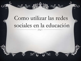 Como utilizar las redes
sociales en la educación
 