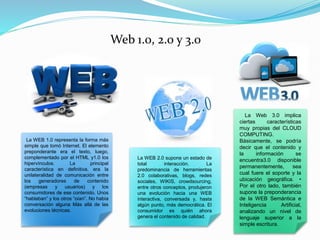 Web 1.0, 2.0 y 3.0
La WEB 1.0 representa la forma más
simple que tomó Internet. El elemento
preponderante era el texto, luego,
complementado por el HTML y1.0 los
hipervínculos. La principal
característica en definitiva, era la
unilateralidad de comunicación entre
los generadores de contenido
(empresas y usuarios) y los
consumidores de ese contenido. Unos
“hablaban” y los otros “oían”. No había
conversación alguna Más allá de las
evoluciones técnicas.
La WEB 2.0 supone un estado de
total interacción. La
predominancia de herramientas
2.0 colaborativas, blogs, redes
sociales, WIKIS, crowdsourcing,
entre otros conceptos, produjeron
una evolución hacia una WEB
interactiva, conversada y, hasta
algún punto, más democrática. El
consumidor es quién ahora
genera el contenido de calidad.
La Web 3.0 implica
ciertas características
muy propias del CLOUD
COMPUTING.
Básicamente, se podría
decir que el contenido y
la información se
encuentra3.0 disponible
permanentemente, sea
cual fuere el soporte y la
ubicación geográfica. •
Por el otro lado, también
supone la preponderancia
de la WEB Semántica e
Inteligencia Artificial,
analizando un nivel de
lenguaje superior a la
simple escritura.
 