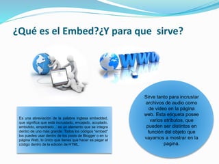¿Qué es el Embed?¿Y para que sirve?
Es una abreviación de la palabra inglesa embedded,
que significa que está incrustado, encajado, acoplado,
embutido, empotrado... es un elemento que se integra
dentro de uno más grande. Todos los códigos "embed"
los puedes usar dentro de los posts de Blogger o en tu
página Web, lo único que tienes que hacer es pegar el
código dentro de la edición de HTML.
Sirve tanto para incrustar
archivos de audio como
de video en la página
web. Esta etiqueta posee
varios atributos, que
pueden ser distintos en
función del objeto que
vayamos a mostrar en la
pagina.
 