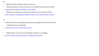 40
• A partir del mapa y del texto, elabora una lista con:
• a)Países que votaron a favor de controlar los contenidos que circulan por Internet.
• Uruguay, Chile, Colombia, Venezuela, Cuba y México
• b)Países que se opusieron a controlar los contenidos que circulan por Internet.
• Otros 55 países –encabezados por Estados Unidos y varios representantes europeos
41
• Elabora una lista con las ventajas que tendría para los gobiernos el control de Internet.
a) Relacionadas con la seguridad.
• Lucha contra el crimen, contra espias y hacks
• b)Relacionadas con la censura de contenidos contrarios a su ideología.
• Para no fomentar ideas que pueden ser negativas para nosotros
 