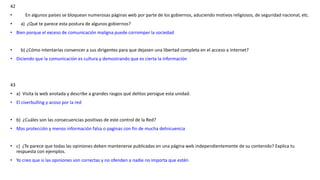 42
• En algunos países se bloquean numerosas páginas web por parte de los gobiernos, aduciendo motivos religiosos, de seguridad nacional, etc.
• a) ¿Qué te parece esta postura de algunos gobiernos?
• Bien porque el exceso de comunicación maligna puede corromper la sociedad
• b) ¿Cómo intentarías convencer a sus dirigentes para que dejasen una libertad completa en el acceso a Internet?
• Diciendo que la comunicación es cultura y demostrando que es cierta la información
43
• a) Visita la web anotada y describe a grandes rasgos qué delitos persigue esta unidad.
• El civerbulling y acoso por la red
• b) ¿Cuáles son las consecuencias positivas de este control de la Red?
• Mas protección y menos información falsa o paginas con fin de mucha delincuencia
• c) ¿Te parece que todas las opiniones deben mantenerse publicadas en una página web independientemente de su contenido? Explica tu
respuesta con ejemplos.
• Yo creo que si las opiniones son correctas y no ofenden a nadie no importa que estén
 
