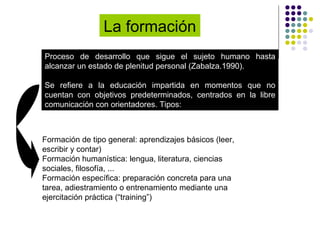 La formación  Proceso de desarrollo que sigue el sujeto humano hasta alcanzar un estado de plenitud personal (Zabalza.1990). Se refiere a la educación impartida en momentos que no cuentan con objetivos predeterminados, centrados en la libre comunicación con orientadores. Tipos:  Formación de tipo general: aprendizajes básicos (leer, escribir y contar) Formación humanística: lengua, literatura, ciencias sociales, filosofía, ... Formación específica: preparación concreta para una tarea, adiestramiento o entrenamiento mediante una ejercitación práctica (“training”) 