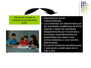 Educación formal, la enseñanza propiamente dicha  Representa la acción institucionalizada. Los contenidos son determinados por las autoridades académicas de forma explícita y deben ser asimilados obligatoriamente por el alumnado y se evalúan sistemáticamente por especialistas que siguen unas normas didácticas y unos horarios determinados. Se prevén exámenes periódicos para ir avanzando y poder pasar de un ciclo a otro. 