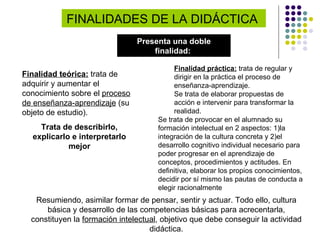 FINALIDADES DE LA DIDÁCTICA  Presenta una doble finalidad:   Resumiendo, asimilar formar de pensar, sentir y actuar. Todo ello, cultura básica y desarrollo de las competencias básicas para acrecentarla, constituyen la  formación intelectual , objetivo que debe conseguir la actividad didáctica. Finalidad teórica:  trata de adquirir y aumentar el conocimiento sobre el  proceso de enseñanza-aprendizaje  (su objeto de estudio). Trata de describirlo, explicarlo e interpretarlo mejor Finalidad práctica:  trata de regular y dirigir en la práctica el proceso de enseñanza-aprendizaje.  Se trata de elaborar propuestas de acción e intervenir para transformar la realidad.  Se trata de provocar en el alumnado su formación intelectual en 2 aspectos: 1)la integración de la cultura concreta y 2)el desarrollo cognitivo individual necesario para poder progresar en el aprendizaje de conceptos, procedimientos y actitudes. En definitiva, elaborar los propios conocimientos, decidir por sí mismo las pautas de conducta a elegir racionalmente 
