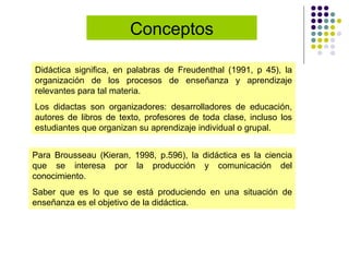 Didáctica significa, en palabras de Freudenthal (1991, p 45), la organización de los procesos de enseñanza y aprendizaje relevantes para tal materia.  Los didactas son organizadores: desarrolladores de educación, autores de libros de texto, profesores de toda clase, incluso los estudiantes que organizan su aprendizaje individual o grupal.  Para Brousseau (Kieran, 1998, p.596), la didáctica es la ciencia que se interesa por la producción y comunicación del conocimiento.  Saber que es lo que se está produciendo en una situación de enseñanza es el objetivo de la didáctica. Conceptos 
