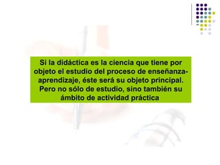 Si la didáctica es la ciencia que tiene por objeto el estudio del proceso de enseñanza-aprendizaje, éste será su objeto principal. Pero no sólo de estudio, sino también su ámbito de actividad práctica   