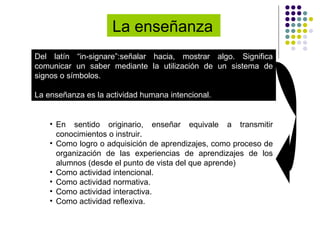 La enseñanza   Del latín “in-signare”:señalar hacia, mostrar algo. Significa comunicar un saber mediante la utilización de un sistema de signos o símbolos. La enseñanza es la actividad humana intencional. En sentido originario, enseñar equivale a transmitir conocimientos o instruir. Como logro o adquisición de aprendizajes, como proceso de organización de las experiencias de aprendizajes de los alumnos (desde el punto de vista del que aprende) Como actividad intencional. Como actividad normativa. Como actividad interactiva. Como actividad reflexiva. 