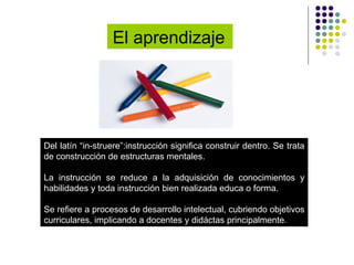 El aprendizaje   Del latín “in-struere”:instrucción significa construir dentro. Se trata de construcción de estructuras mentales.  La instrucción se reduce a la adquisición de conocimientos y habilidades y toda instrucción bien realizada educa o forma. Se refiere a procesos de desarrollo intelectual, cubriendo objetivos curriculares, implicando a docentes y didáctas principalmente. 