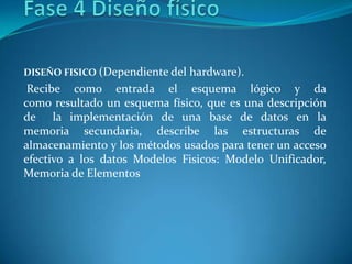 DISEÑO FISICO (Dependiente del hardware).
Recibe como entrada el esquema lógico y da
como resultado un esquema físico, que es una descripción
de la implementación de una base de datos en la
memoria secundaria, describe las estructuras de
almacenamiento y los métodos usados para tener un acceso
efectivo a los datos Modelos Fisicos: Modelo Unificador,
Memoria de Elementos
 