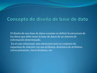 El diseño de una base de datos consiste en definir la estructura de
los datos que debe tener la base de datos de un sistema de
información determinado.
En el caso relacional, esta estructura será un conjunto de
esquemas de relación con sus atributos, dominios de atributos,
claves primarias, claves foráneas, etc.
 