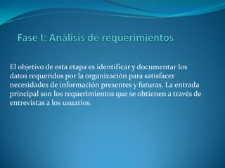 El objetivo de esta etapa es identificar y documentar los
datos requeridos por la organización para satisfacer
necesidades de información presentes y futuras. La entrada
principal son los requerimientos que se obtienen a través de
entrevistas a los usuarios.
 