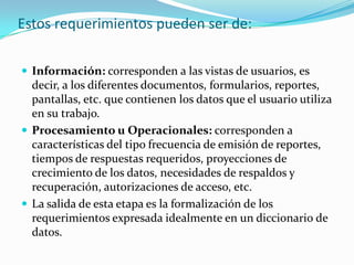 Estos requerimientos pueden ser de:
 Información: corresponden a las vistas de usuarios, es
decir, a los diferentes documentos, formularios, reportes,
pantallas, etc. que contienen los datos que el usuario utiliza
en su trabajo.
 Procesamiento u Operacionales: corresponden a
características del tipo frecuencia de emisión de reportes,
tiempos de respuestas requeridos, proyecciones de
crecimiento de los datos, necesidades de respaldos y
recuperación, autorizaciones de acceso, etc.
 La salida de esta etapa es la formalización de los
requerimientos expresada idealmente en un diccionario de
datos.
 