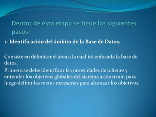 1- Identificación del ámbito de la Base de Datos.
Consiste en delimitar el área a la cual irá enfocada la base de
datos.
Primero se debe identificar las necesidades del cliente y
entender los objetivos globales del sistema a construir, para
luego definir las metas necesarias para alcanzar los objetivos.
 