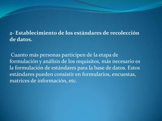 2- Establecimiento de los estándares de recolección
de datos.
Cuanto más personas participen de la etapa de
formulación y análisis de los requisitos, más necesario es
la formulación de estándares para la base de datos. Estos
estándares pueden consistir en formularios, encuestas,
matrices de información, etc.
 
