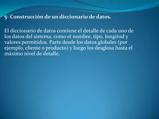 5- Construcción de un diccionario de datos.

El diccionario de datos contiene el detalle de cada uno de
los datos del sistema, como el nombre, tipo, longitud y
valores permitidos. Parte desde los datos globales (por
ejemplo, cliente o producto) y luego los desglosa hasta el
máximo nivel de detalle.
 