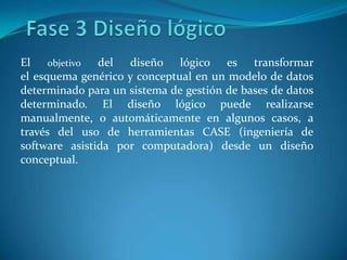 El objetivo del diseño lógico es transformar
el esquema genérico y conceptual en un modelo de datos
determinado para un sistema de gestión de bases de datos
determinado. El diseño lógico puede realizarse
manualmente, o automáticamente en algunos casos, a
través del uso de herramientas CASE (ingeniería de
software asistida por computadora) desde un diseño
conceptual.
 