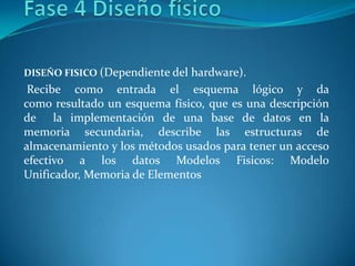 DISEÑO FISICO (Dependiente del hardware).
 Recibe como entrada el esquema lógico y da
como resultado un esquema físico, que es una descripción
de la implementación de una base de datos en la
memoria secundaria, describe las estructuras de
almacenamiento y los métodos usados para tener un acceso
efectivo a los datos Modelos Fisicos: Modelo
Unificador, Memoria de Elementos
 