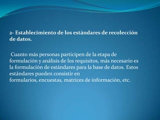 2- Establecimiento de los estándares de recolección
de datos.

 Cuanto más personas participen de la etapa de
formulación y análisis de los requisitos, más necesario es
la formulación de estándares para la base de datos. Estos
estándares pueden consistir en
formularios, encuestas, matrices de información, etc.
 