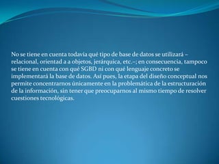 No se tiene en cuenta todavía qué tipo de base de datos se utilizará –
relacional, orientad a a objetos, jerárquica, etc.–; en consecuencia, tampoco
se tiene en cuenta con qué SGBD ni con qué lenguaje concreto se
implementará la base de datos. Así pues, la etapa del diseño conceptual nos
permite concentrarnos únicamente en la problemática de la estructuración
de la información, sin tener que preocuparnos al mismo tiempo de resolver
cuestiones tecnológicas.
 
