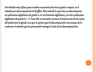 Un método muy eficaz pararesolverecuacionesde tercer gradoo mayor, es el
métodopor descomposición de Ruffini.Este métodolo que hace es descomponer
un polinomioalgebraico de gradon, en un binomioalgebraicoy en otropolinomio
algebraicode grado (n - 1). Para ello es necesarioconocer al menos una de las raíces
del polinomiooriginal, si es que se quiere que la descomposición sea exacta, de lo
contrario el métodoque les presentaré entrega el restode la descomposición.
 