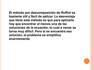 El método por descomposición de Ruffini es
bastante útil y fácil de aplicar. La desventaja
que tiene este método es que para aplicarlo
hay que encontrar al menos una de las
soluciones de la ecuación, lo cual a veces se
torna muy difícil. Pero si se encuentra esa
solución, el problema se simplifica
enormemente.
 