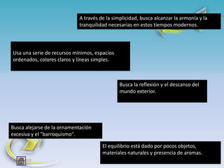 18/03/2022 5
18/03/2022 5
Usa una serie de recursos mínimos, espacios
ordenados, colores claros y líneas simples.
A través de la simplicidad, busca alcanzar la armonía y la
tranquilidad necesarias en estos tiempos modernos.
Busca alejarse de la ornamentación
excesiva y el "barroquismo".
El equilibrio está dado por pocos objetos,
materiales naturales y presencia de aromas.
Busca la reflexión y el descanso del
mundo exterior.
 