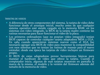 TARJETAS DE VIDEOS
 A diferencia de otros componentes del sistema, la tarjeta de vídeo debe
funcionar desde el arranque inicial, mucho antes de que cualquier
sistema operativo esté siendo cargado en la memoria RAM: en los
sistemas con vídeo integrado, la BIOS de la tarjeta madre contiene las
rutinas necesarias para hacer funcionar el vídeo de la placa.
 Los primeros ordenadores (que no poseían vídeo integrado) tenían
BIOS capaces de controlar cualquier tarjeta adaptadora MDA y CGA.
En 1984 cuando aparecieron sistemas nuevos como el EGA fue
necesario agregar una BIOS de vídeo para mantener la compatibilidad
con esos sistemas que no tenían las rutinas de manejo para el nuevo
estándar; desde esa época las tarjetas de vídeo incluyen un firmware
propio.
 El BIOS de estas adaptadoras provee herramientas básicas para
manejar el hardware de vídeo que ofrece la tarjeta. Cuando el
computador inicia, algunas de esas tarjetas muestran en pantalla la
marca de la misma, el modelo y la versión del firmware además del
tamaño de la memoria de vídeo.
 