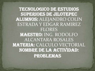 TECNOLOGICO DE ESTUDIOS
   SUPERIOES DE JILOTEPEC
 Alumnos: ALEJANDRO COLIN
 ESTRADA Y EDGAR RAMIREZ
          FLORES
  MAESTRO: ING. RODOLFO
    ALCANTARA ROSALES
MATERIA: CALCULO VECTORIAL
  NOMBRE DE LA ACTIVIDAD:
        PROBLEMAS
 