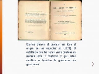 Charles Darwin al publicar su libro el
origen de las especies en (1859). El
estableció que los seres vivos cambias de
manera lenta y contante, y que estos
cambios se heredan de generación en
generación
 
