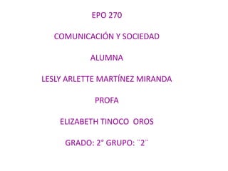EPO 270
COMUNICACIÓN Y SOCIEDAD
ALUMNA
LESLY ARLETTE MARTÍNEZ MIRANDA
PROFA

ELIZABETH TINOCO OROS
GRADO: 2° GRUPO: ¨2¨

 