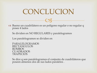 
 Bueno un cuadrilátero es un polígono regular o no regular q
posee 4 lados
Se dividen en NO REGULARES y paralelogramos
Los paralelogramos se dividen en
PARALELOGRAMOS
RECTANGULOS
ROMBOS
CUADRADOS
TRAPECIOS
Se dice q son paralelogramos el conjunto de cuadriláteros que
poseen almenos dos de sus lados paralelos .
CONCLUCION
 