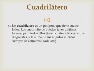 
 Un cuadrilátero es un polígono que tiene cuatro
lados. Los cuadriláteros pueden tener distintas
formas, pero todos ellos tienen cuatro vértices y dos
diagonales ,y la suma de sus ángulos internos
siempre da como resultado 360°
Cuadrilátero
 